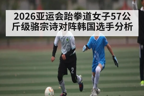 2026亚运会跆拳道女子57公斤级骆宗诗对阵韩国选手分析