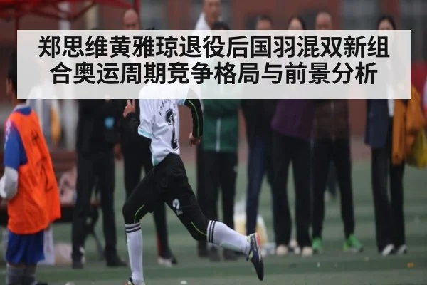 郑思维黄雅琼退役后国羽混双新组合奥运周期竞争格局与前景分析